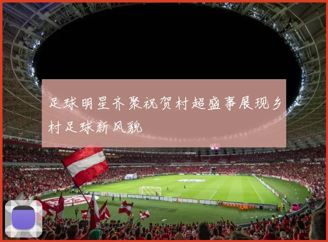 足球明星齐聚祝贺村超盛事展现乡村足球新风貌